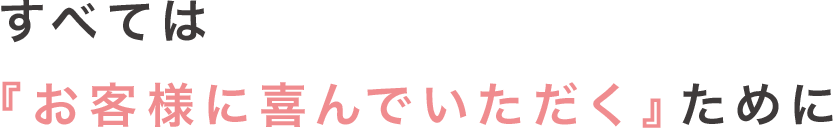 すべては『お客様に喜んでいただく』ために